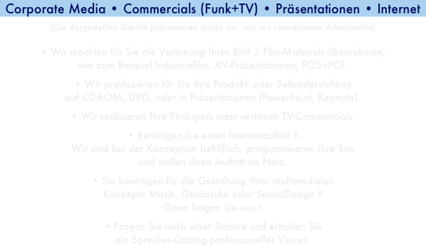 Corporate Media • Commercials (Funk+TV) • Präsentationen • Internet(Die dargestellten Geräte präsentieren einige der von uns verwendeten Arbeitsmittel)• Wir möchten für Sie die Vertonung Ihres Bild- / Film-Materials übernehmen,wie zum Beispiel Industriefilm, AV-Präsentationen, POS+POI.• Wir produzieren für Sie Ihre Produkt- oder Selbstdarstellungauf CD-ROM, DVD, oder in Präsentationen (PowerPoint, Keynote).• Wir realisieren Ihre Funkspots oder vertonen TV-Commercials.• Benötigen Sie einen Internetauftritt ?Wir sind bei der Konzeption behilflich, programmieren Ihre Siteund stellen Ihren Auftritt ins Netz.• Sie benötigen für die Gestaltung Ihrer multimedialenKonzepte Musik, Geräusche oder SoundDesign ?Dann fragen Sie uns !• Fragen Sie nach einer Stimme und erhalten Sieein Sprecher-Casting professioneller Voices.