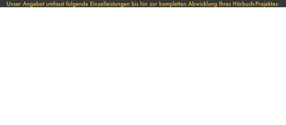 Unser Angebot umfasst folgende Einzelleistungen bis hin zur kompletten Abwicklung Ihres Hörbuch-Projektes:• Beratung bezüglich technischer Fragen, Sprecherauswahl, Honoraren, Textbearbeitung und Lizenzen, Musik, Geräuschen, Produktionskosten, zeitlichem Aufwand und Vervielfältigung.• Falls eine Textbearbeitung / Kürzung notwendig sein sollte, können wir auch diese redaktionelle Aufgabe für Sie übernehmen.• Wir kümmern uns um die Koordination der Aufnahmetermine zwischen Ihnen und den Sprechern/Schauspielern, die wir auch gerne für Sie buchen und abrechnen.• Neben den technischen Aspekten der  Sprachaufnahme übernehmen wir auf Ihren Wunsch auch gerne Regieaufgaben.
•Benötigen Ihre Hörbücher oder Hörspiele Musik, Original-Geräusche oder Atmos?
Wir nehmen vor Ort auf, beschaffen oder komponieren für Sie.Nach der Sprachaufnahme übernehmen wir den Sprach-
schnitt, Geräusch- und Musikvertonungen, die Tonmischung, das Mastering und PQ-Editing für Ihr Endprodukt.• Welches Endprodukt wünschen Sie:CD-Audio, DVD, MC, Audiofiles für den PC oder das Internet ?• Wir übernehmen auf Wunsch die Vervielfältigung der Datenträger einschließlich der graphischen Gestaltung für Sie.
